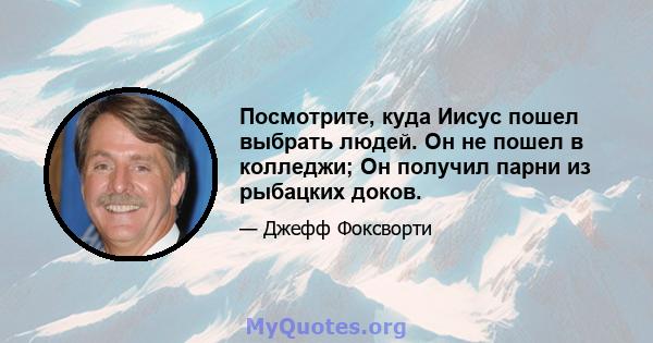 Посмотрите, куда Иисус пошел выбрать людей. Он не пошел в колледжи; Он получил парни из рыбацких доков.