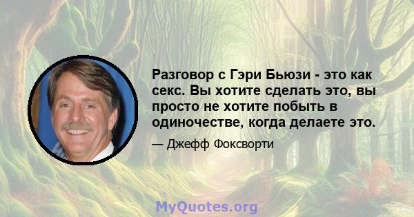 Разговор с Гэри Бьюзи - это как секс. Вы хотите сделать это, вы просто не хотите побыть в одиночестве, когда делаете это.