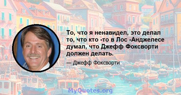 То, что я ненавидел, это делал то, что кто -то в Лос -Анджелесе думал, что Джефф Фоксворти должен делать.