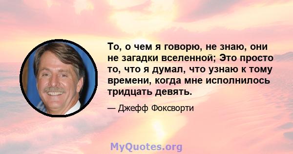 То, о чем я говорю, не знаю, они не загадки вселенной; Это просто то, что я думал, что узнаю к тому времени, когда мне исполнилось тридцать девять.