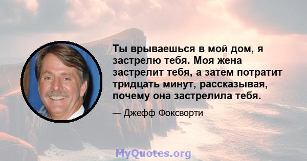 Ты врываешься в мой дом, я застрелю тебя. Моя жена застрелит тебя, а затем потратит тридцать минут, рассказывая, почему она застрелила тебя.