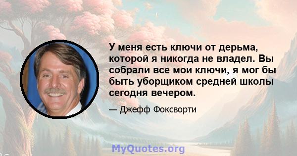 У меня есть ключи от дерьма, которой я никогда не владел. Вы собрали все мои ключи, я мог бы быть уборщиком средней школы сегодня вечером.