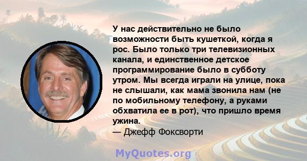 У нас действительно не было возможности быть кушеткой, когда я рос. Было только три телевизионных канала, и единственное детское программирование было в субботу утром. Мы всегда играли на улице, пока не слышали, как