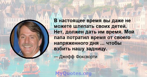 В настоящее время вы даже не можете шлепать своих детей. Нет, должен дать им время. Мой папа потратил время от своего напряженного дня ... чтобы взбить нашу задницу.