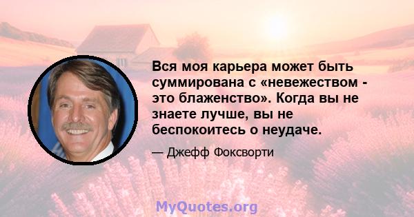 Вся моя карьера может быть суммирована с «невежеством - это блаженство». Когда вы не знаете лучше, вы не беспокоитесь о неудаче.