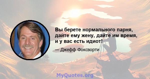 Вы берете нормального парня, дайте ему жену, дайте им время, и у вас есть идиот!