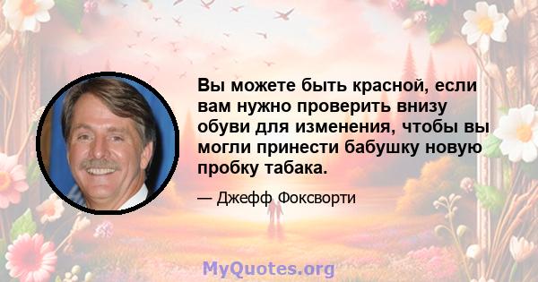 Вы можете быть красной, если вам нужно проверить внизу обуви для изменения, чтобы вы могли принести бабушку новую пробку табака.