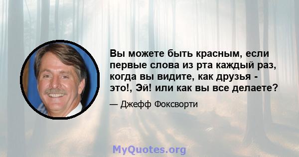 Вы можете быть красным, если первые слова из рта каждый раз, когда вы видите, как друзья - это!, Эй! или как вы все делаете?