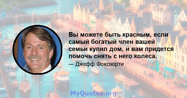 Вы можете быть красным, если самый богатый член вашей семьи купил дом, и вам придется помочь снять с него колеса.