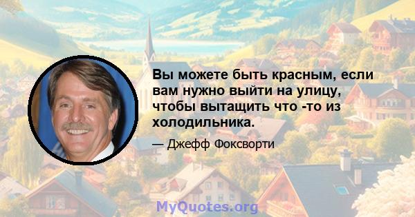 Вы можете быть красным, если вам нужно выйти на улицу, чтобы вытащить что -то из холодильника.