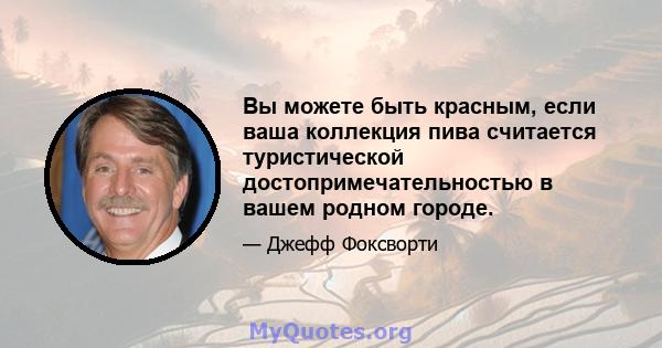 Вы можете быть красным, если ваша коллекция пива считается туристической достопримечательностью в вашем родном городе.