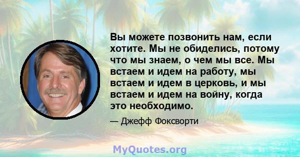 Вы можете позвонить нам, если хотите. Мы не обиделись, потому что мы знаем, о чем мы все. Мы встаем и идем на работу, мы встаем и идем в церковь, и мы встаем и идем на войну, когда это необходимо.