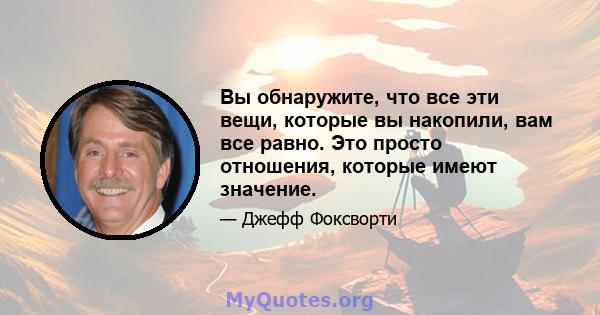 Вы обнаружите, что все эти вещи, которые вы накопили, вам все равно. Это просто отношения, которые имеют значение.