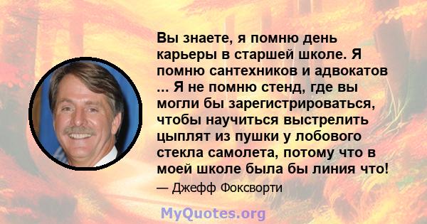 Вы знаете, я помню день карьеры в старшей школе. Я помню сантехников и адвокатов ... Я не помню стенд, где вы могли бы зарегистрироваться, чтобы научиться выстрелить цыплят из пушки у лобового стекла самолета, потому