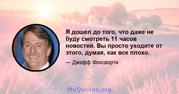 Я дошел до того, что даже не буду смотреть 11 часов новостей. Вы просто уходите от этого, думая, как все плохо.