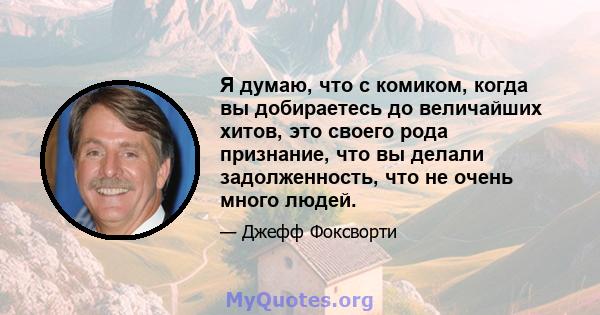 Я думаю, что с комиком, когда вы добираетесь до величайших хитов, это своего рода признание, что вы делали задолженность, что не очень много людей.