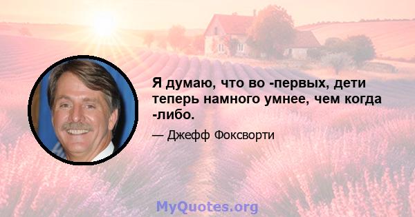 Я думаю, что во -первых, дети теперь намного умнее, чем когда -либо.