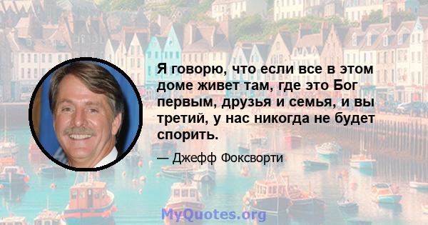 Я говорю, что если все в этом доме живет там, где это Бог первым, друзья и семья, и вы третий, у нас никогда не будет спорить.