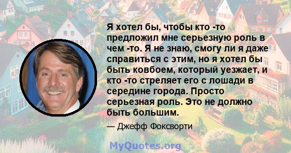 Я хотел бы, чтобы кто -то предложил мне серьезную роль в чем -то. Я не знаю, смогу ли я даже справиться с этим, но я хотел бы быть ковбоем, который уезжает, и кто -то стреляет его с лошади в середине города. Просто