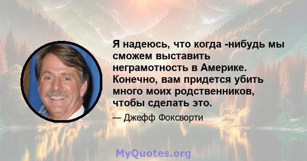 Я надеюсь, что когда -нибудь мы сможем выставить неграмотность в Америке. Конечно, вам придется убить много моих родственников, чтобы сделать это.