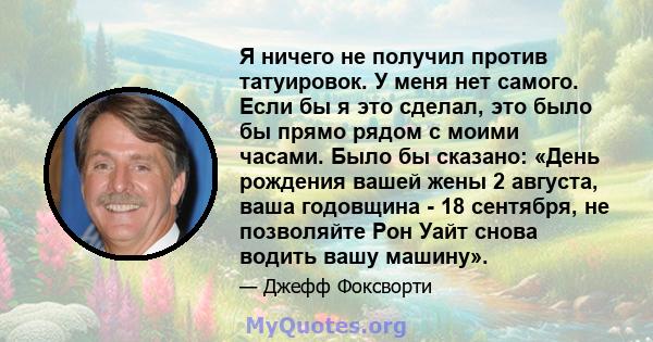 Я ничего не получил против татуировок. У меня нет самого. Если бы я это сделал, это было бы прямо рядом с моими часами. Было бы сказано: «День рождения вашей жены 2 августа, ваша годовщина - 18 сентября, не позволяйте