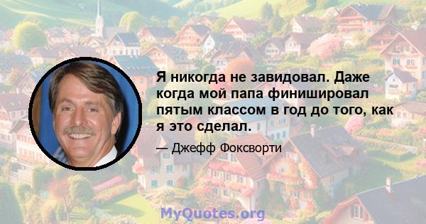 Я никогда не завидовал. Даже когда мой папа финишировал пятым классом в год до того, как я это сделал.