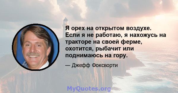 Я орех на открытом воздухе. Если я не работаю, я нахожусь на тракторе на своей ферме, охотится, рыбачит или поднимаюсь на гору.