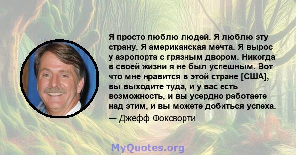 Я просто люблю людей. Я люблю эту страну. Я американская мечта. Я вырос у аэропорта с грязным двором. Никогда в своей жизни я не был успешным. Вот что мне нравится в этой стране [США], вы выходите туда, и у вас есть