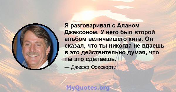 Я разговаривал с Аланом Джексоном. У него был второй альбом величайшего хита. Он сказал, что ты никогда не вдаешь в это действительно думая, что ты это сделаешь.