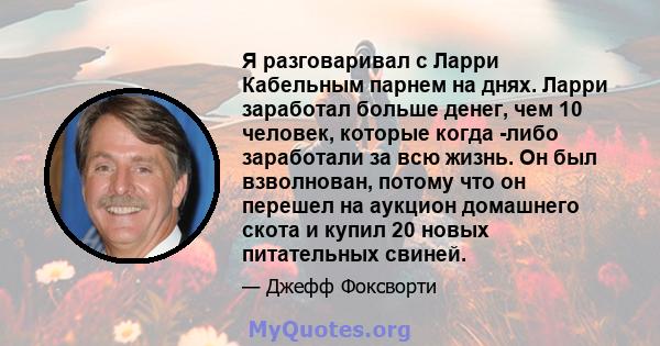 Я разговаривал с Ларри Кабельным парнем на днях. Ларри заработал больше денег, чем 10 человек, которые когда -либо заработали за всю жизнь. Он был взволнован, потому что он перешел на аукцион домашнего скота и купил 20