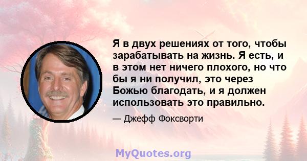 Я в двух решениях от того, чтобы зарабатывать на жизнь. Я есть, и в этом нет ничего плохого, но что бы я ни получил, это через Божью благодать, и я должен использовать это правильно.