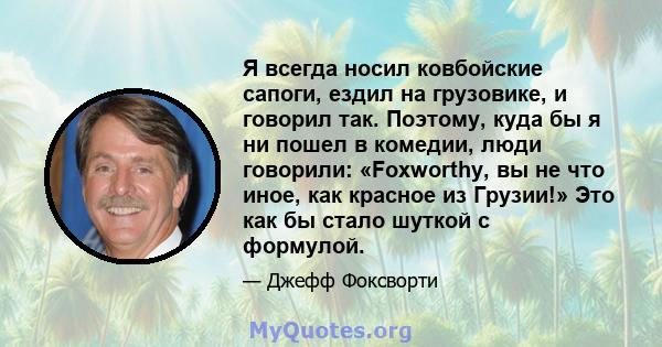 Я всегда носил ковбойские сапоги, ездил на грузовике, и говорил так. Поэтому, куда бы я ни пошел в комедии, люди говорили: «Foxworthy, вы не что иное, как красное из Грузии!» Это как бы стало шуткой с формулой.