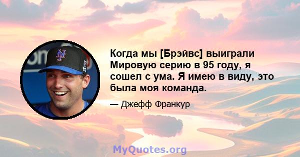 Когда мы [Брэйвс] выиграли Мировую серию в 95 году, я сошел с ума. Я имею в виду, это была моя команда.