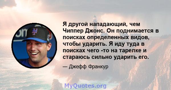 Я другой нападающий, чем Чиппер Джонс. Он поднимается в поисках определенных видов, чтобы ударить. Я иду туда в поисках чего -то на тарелке и стараюсь сильно ударить его.