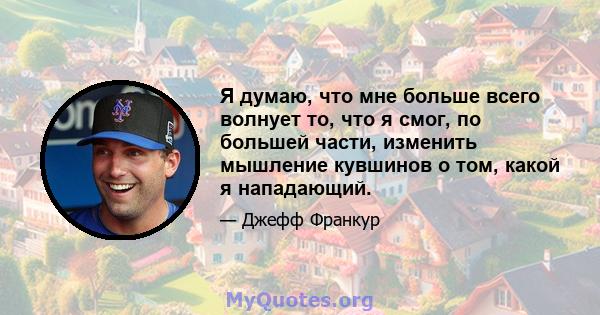 Я думаю, что мне больше всего волнует то, что я смог, по большей части, изменить мышление кувшинов о том, какой я нападающий.