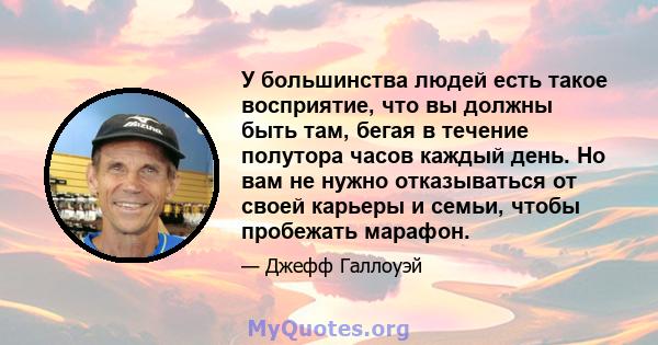 У большинства людей есть такое восприятие, что вы должны быть там, бегая в течение полутора часов каждый день. Но вам не нужно отказываться от своей карьеры и семьи, чтобы пробежать марафон.