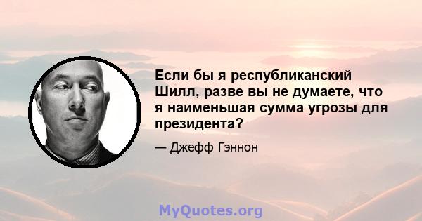 Если бы я республиканский Шилл, разве вы не думаете, что я наименьшая сумма угрозы для президента?