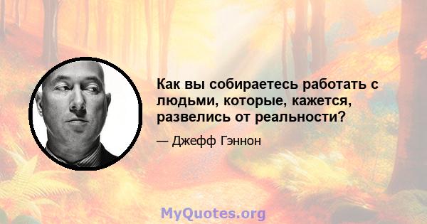 Как вы собираетесь работать с людьми, которые, кажется, развелись от реальности?