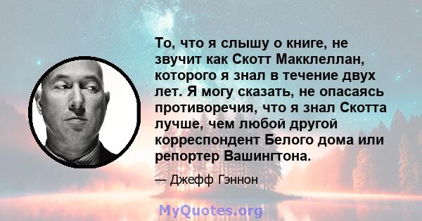 То, что я слышу о книге, не звучит как Скотт Макклеллан, которого я знал в течение двух лет. Я могу сказать, не опасаясь противоречия, что я знал Скотта лучше, чем любой другой корреспондент Белого дома или репортер