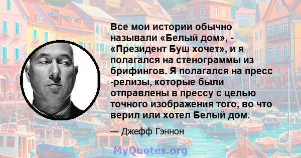 Все мои истории обычно называли «Белый дом», - «Президент Буш хочет», и я полагался на стенограммы из брифингов. Я полагался на пресс -релизы, которые были отправлены в прессу с целью точного изображения того, во что