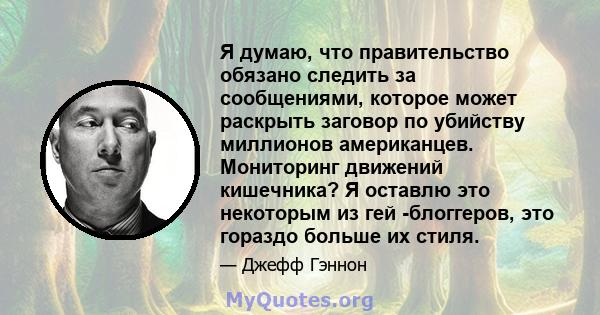 Я думаю, что правительство обязано следить за сообщениями, которое может раскрыть заговор по убийству миллионов американцев. Мониторинг движений кишечника? Я оставлю это некоторым из гей -блоггеров, это гораздо больше