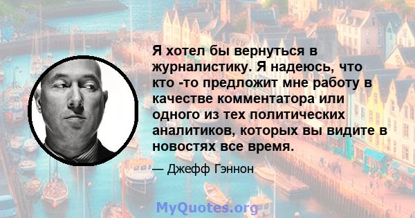 Я хотел бы вернуться в журналистику. Я надеюсь, что кто -то предложит мне работу в качестве комментатора или одного из тех политических аналитиков, которых вы видите в новостях все время.