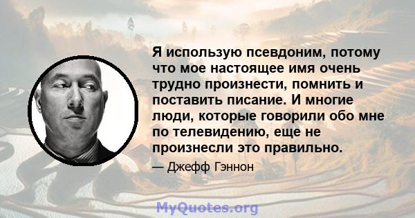 Я использую псевдоним, потому что мое настоящее имя очень трудно произнести, помнить и поставить писание. И многие люди, которые говорили обо мне по телевидению, еще не произнесли это правильно.