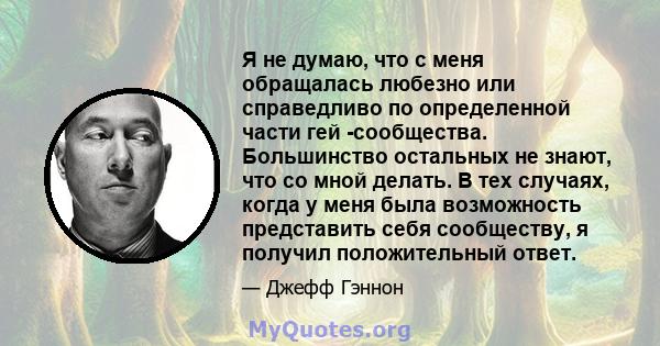 Я не думаю, что с меня обращалась любезно или справедливо по определенной части гей -сообщества. Большинство остальных не знают, что со мной делать. В тех случаях, когда у меня была возможность представить себя