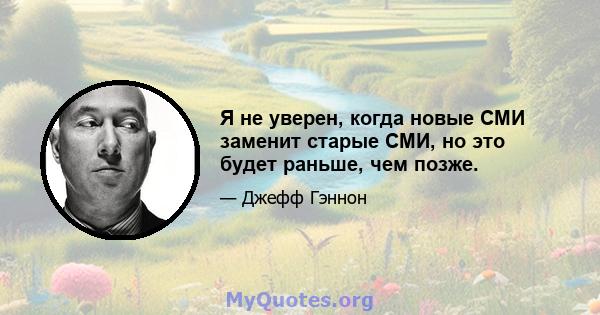 Я не уверен, когда новые СМИ заменит старые СМИ, но это будет раньше, чем позже.