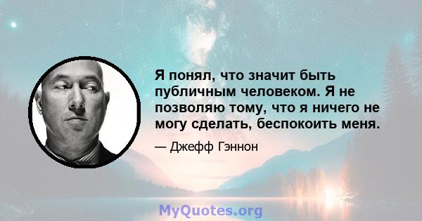 Я понял, что значит быть публичным человеком. Я не позволяю тому, что я ничего не могу сделать, беспокоить меня.