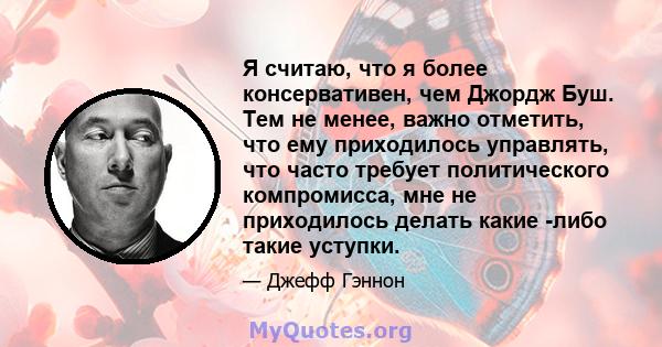 Я считаю, что я более консервативен, чем Джордж Буш. Тем не менее, важно отметить, что ему приходилось управлять, что часто требует политического компромисса, мне не приходилось делать какие -либо такие уступки.