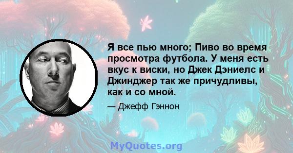 Я все пью много; Пиво во время просмотра футбола. У меня есть вкус к виски, но Джек Дэниелс и Джинджер так же причудливы, как и со мной.