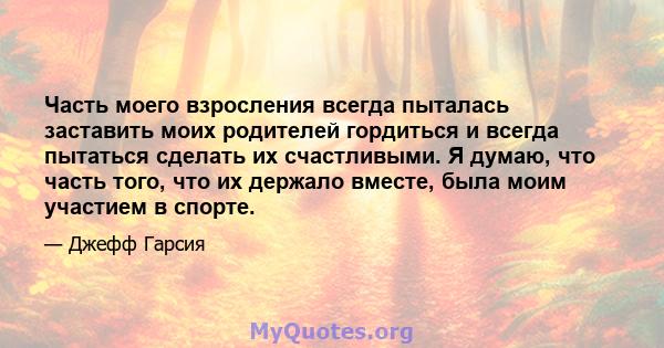 Часть моего взросления всегда пыталась заставить моих родителей гордиться и всегда пытаться сделать их счастливыми. Я думаю, что часть того, что их держало вместе, была моим участием в спорте.