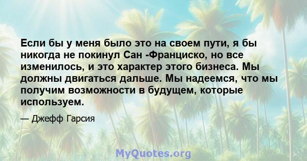 Если бы у меня было это на своем пути, я бы никогда не покинул Сан -Франциско, но все изменилось, и это характер этого бизнеса. Мы должны двигаться дальше. Мы надеемся, что мы получим возможности в будущем, которые